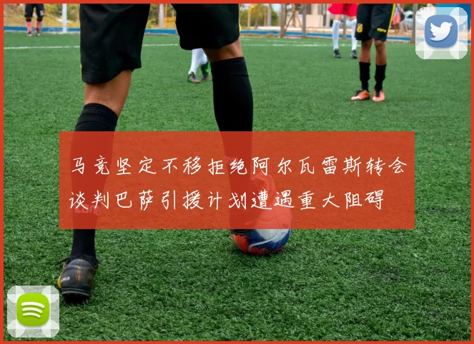 马竞坚定不移拒绝阿尔瓦雷斯转会谈判巴萨引援计划遭遇重大阻碍