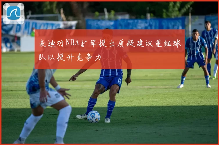 麦迪对NBA扩军提出质疑建议重组球队以提升竞争力