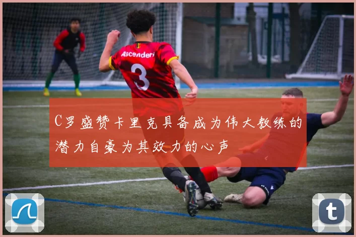 C罗盛赞卡里克具备成为伟大教练的潜力自豪为其效力的心声