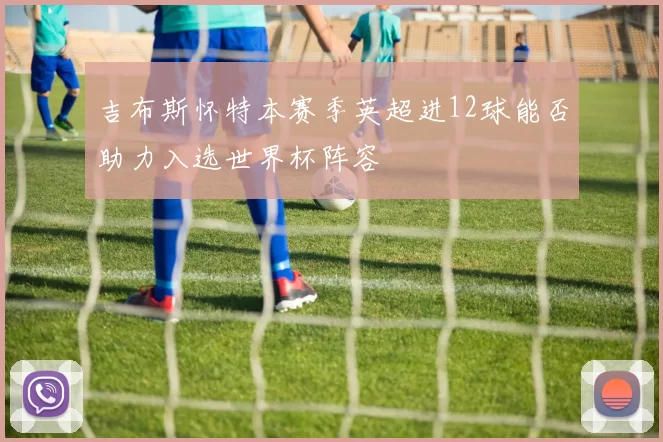 吉布斯怀特本赛季英超进12球能否助力入选世界杯阵容
