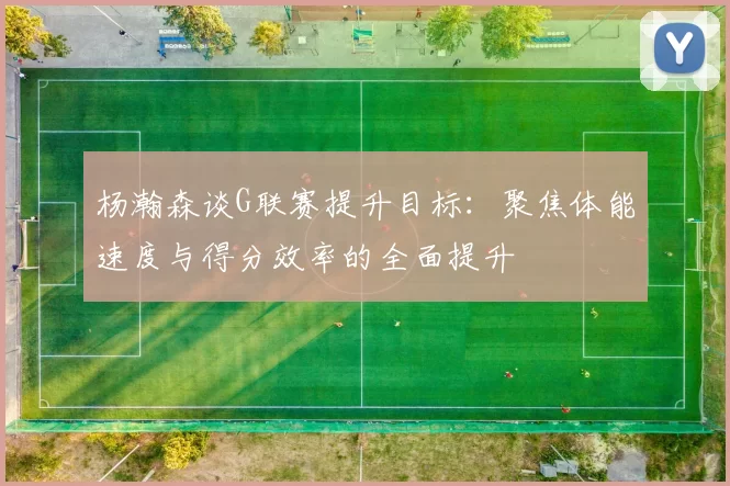 杨瀚森谈G联赛提升目标：聚焦体能速度与得分效率的全面提升