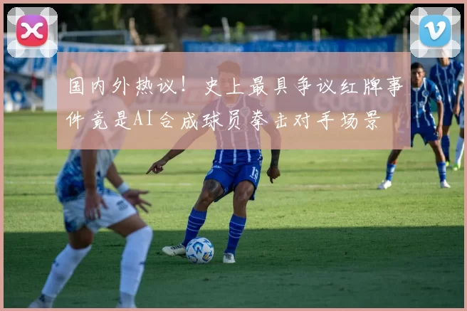 国内外热议！史上最具争议红牌事件竟是AI合成球员拳击对手场景