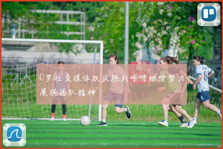 C罗社交媒体欢庆胜利呼吁继续努力展现团队精神