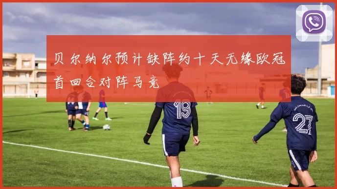 贝尔纳尔预计缺阵约十天无缘欧冠首回合对阵马竞