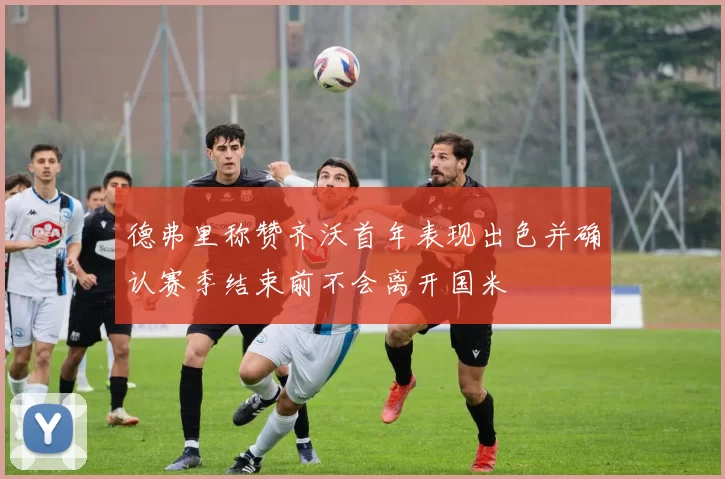 德弗里称赞齐沃首年表现出色并确认赛季结束前不会离开国米