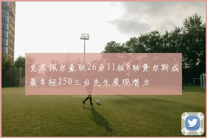 克尼佩尔豪取26分11板8助费尔斯成最年轻250三分先生展现潜力