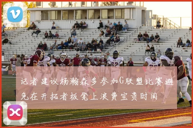 记者建议杨瀚森多参加G联盟比赛避免在开拓者板凳上浪费宝贵时间
