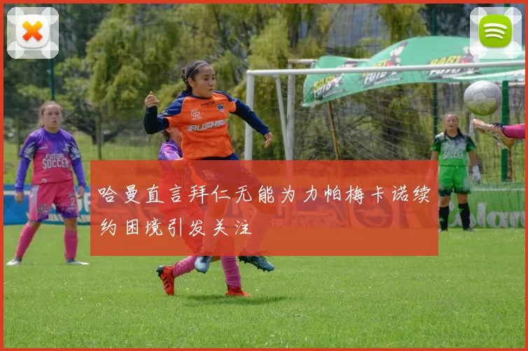哈曼直言拜仁无能为力帕梅卡诺续约困境引发关注