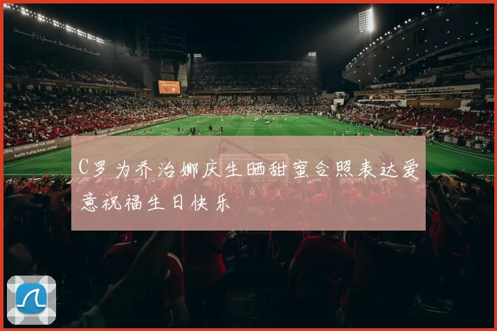 C罗为乔治娜庆生晒甜蜜合照表达爱意祝福生日快乐
