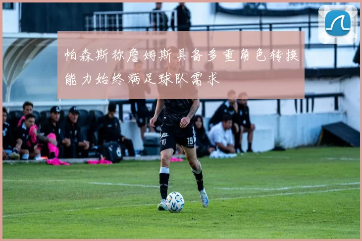 帕森斯称詹姆斯具备多重角色转换能力始终满足球队需求