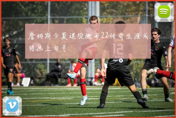 詹姆斯今夏退役概率22传奇生涯或将画上句号