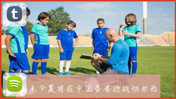 国米今夏将在中国香港迎战切尔西澳大利亚对决尤文与米兰精彩纷呈