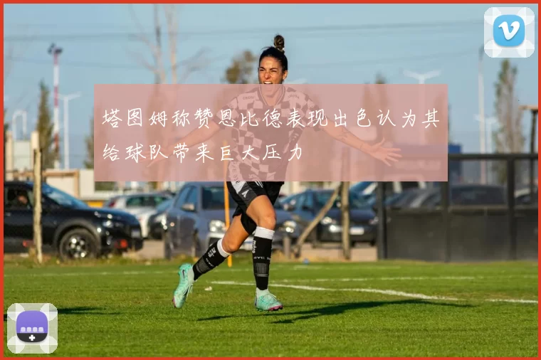 塔图姆称赞恩比德表现出色认为其给球队带来巨大压力