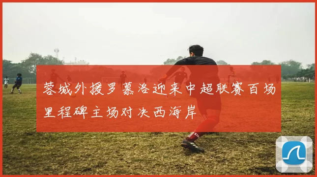 蓉城外援罗慕洛迎来中超联赛百场里程碑主场对决西海岸