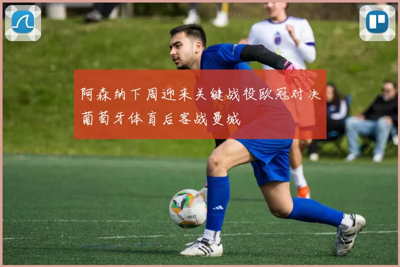 阿森纳下周迎来关键战役欧冠对决葡萄牙体育后客战曼城