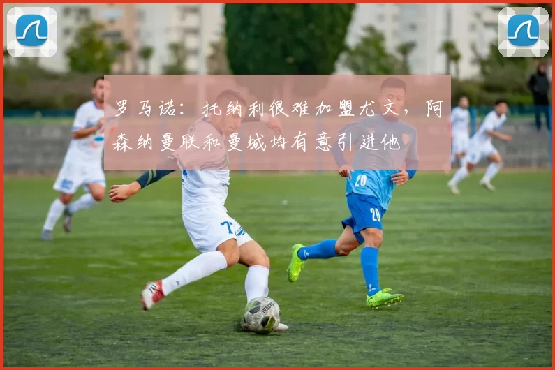 罗马诺：托纳利很难加盟尤文，阿森纳曼联和曼城均有意引进他