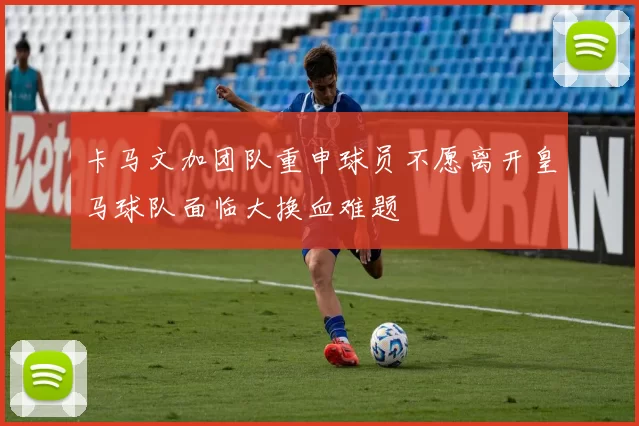 卡马文加团队重申球员不愿离开皇马球队面临大换血难题